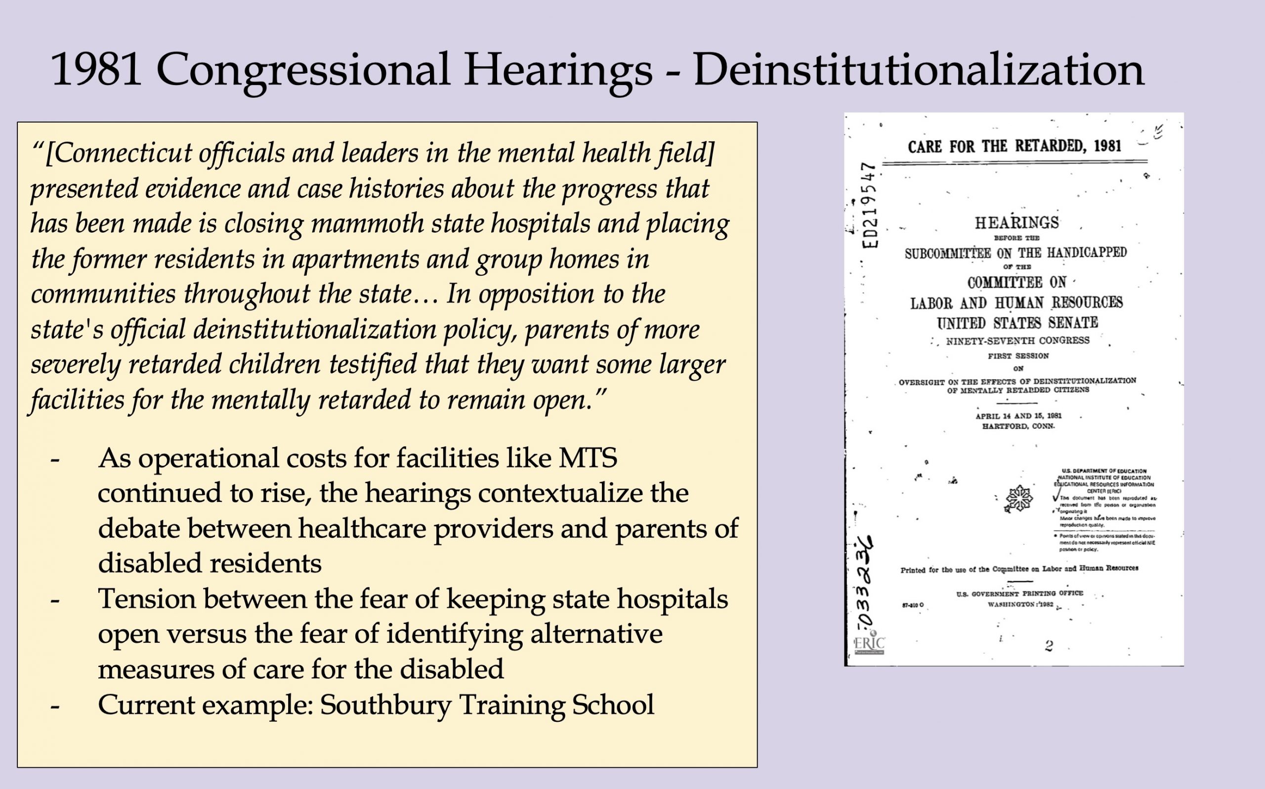 Image 5-29-26 at 11.50 AM (1) A presentation slide titled "1981 Congressional Hearings – Deinstitutionalization" featuring a scan of the cover of the U.S. Senate hearing record "Care for the Retarded, 1981." Text describes Connecticut officials presenting evidence of progress in closing large institutions and moving residents into community homes, while parents of more severely disabled children testified in favor of keeping some larger facilities open. Three bullet points discuss the tension between healthcare providers, parents, and policymakers, with a note that Southbury Training School remains a current example.