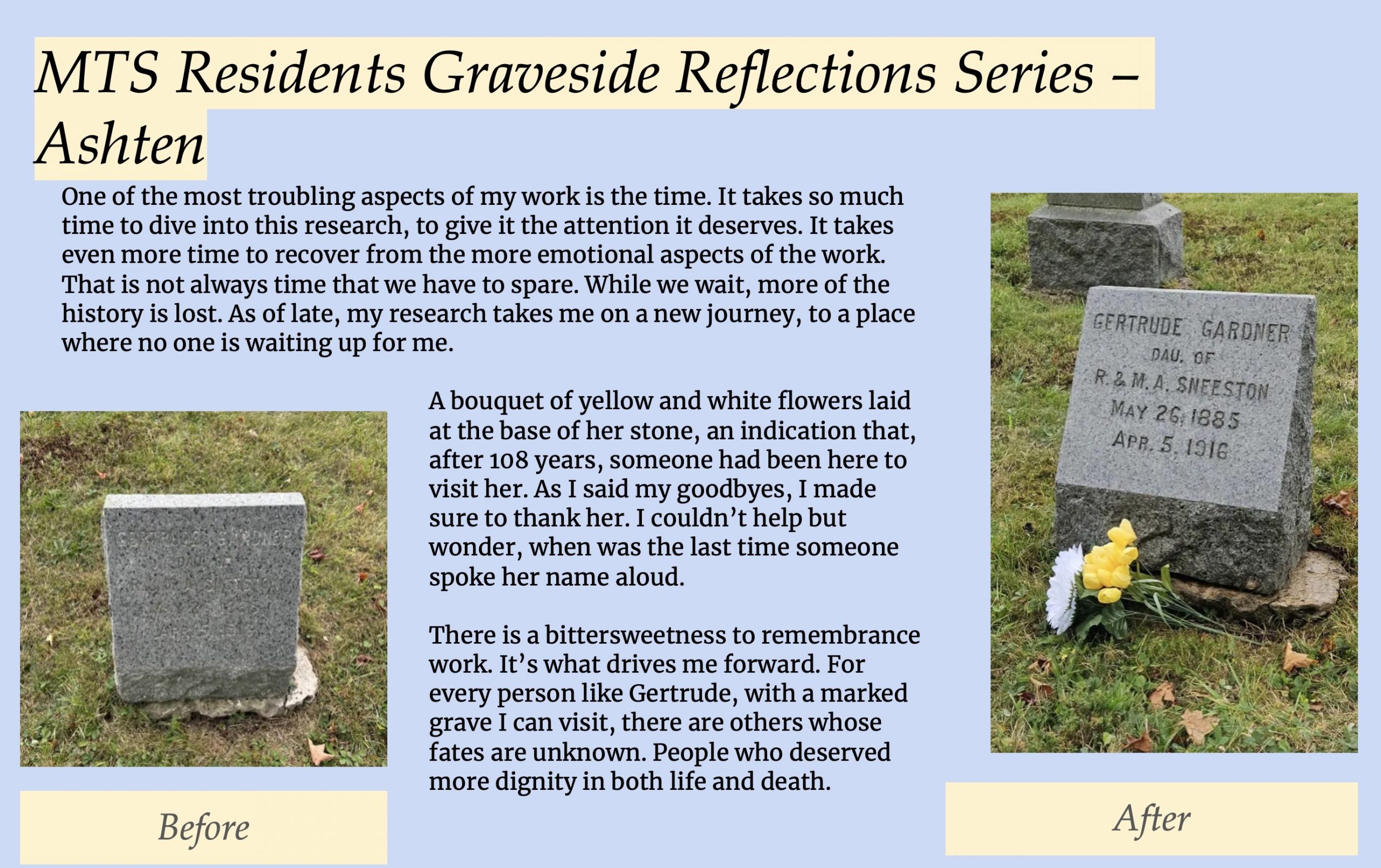 Image 5-29-26 at 11.50 AM (5) A presentation slide featuring a personal reflection by a researcher named Ashten, alongside two photographs of a gravestone. The "Before" photo shows a worn, nearly illegible stone. The "After" photo shows the same stone cleaned and legible, reading "Gertrude Gardner, Dau. of R. & M.A. Sneeston, May 26, 1885 – Apr. 5, 1916," with yellow and white flowers laid at its base. The text reflects on the emotional weight of archival research, the slow loss of history, and the bittersweetness of remembrance work — honoring those whose fates remain unknown and who deserved dignity in both life and death.