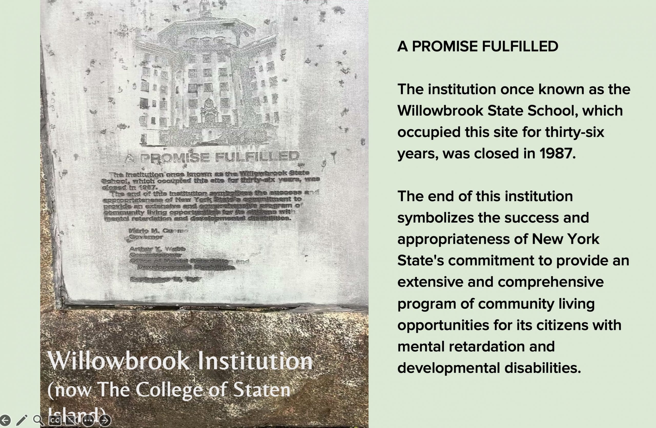Image 5-29-26 at 11.50 AM (7) A presentation slide featuring a close-up photograph of a weathered stone memorial plaque titled "A Promise Fulfilled." The plaque, signed by Governor Mario M. Cuomo and Commissioner Arthur Y. Webb of the Office of Mental Retardation and Developmental Disabilities, dated September 17, 1987, commemorates the closure of Willowbrook State School after 36 years. The engraved text states the closure symbolizes New York State's commitment to providing community living opportunities for citizens with intellectual and developmental disabilities. The caption identifies the site as the Willowbrook Institution, now the College of Staten Island. The slide's text reproduces the plaque's full inscription.