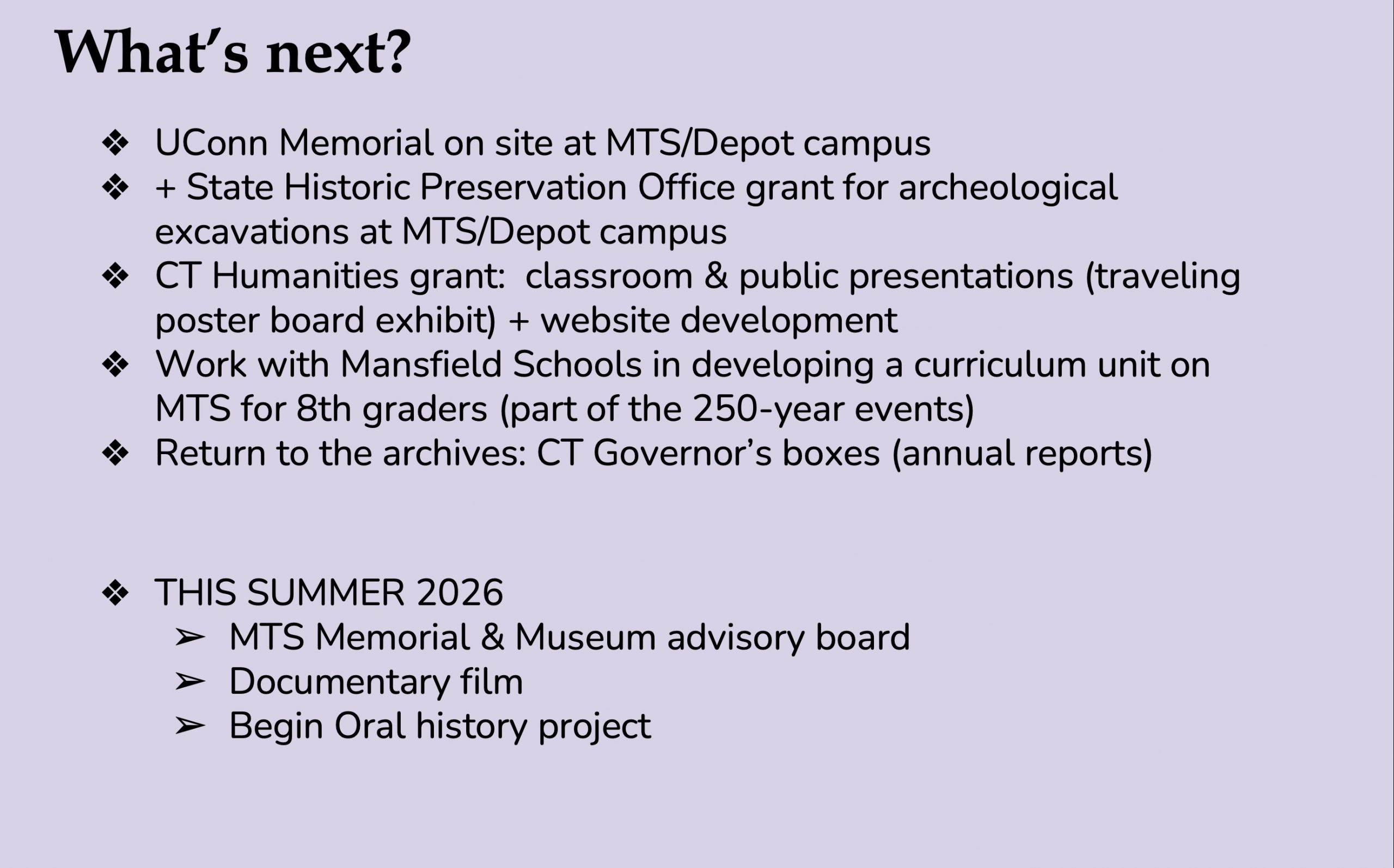 Image 5-29-26 at 11.51 AM (3) A text-only presentation slide on a lavender background titled "What's Next?" listing upcoming steps in the MTS research and commemoration project. Items include: a UConn memorial on the MTS/Depot campus; a State Historic Preservation Office grant for archeological excavations; a CT Humanities grant for classroom and public presentations including a traveling poster board exhibit and website development; a curriculum unit on MTS for 8th graders in Mansfield Schools as part of 250-year anniversary events; and a return to the CT Governor's archival boxes. A second section labeled "THIS SUMMER 2026" lists three additional initiatives: forming an MTS Memorial and Museum advisory board, producing a documentary film, and beginning an oral history project.