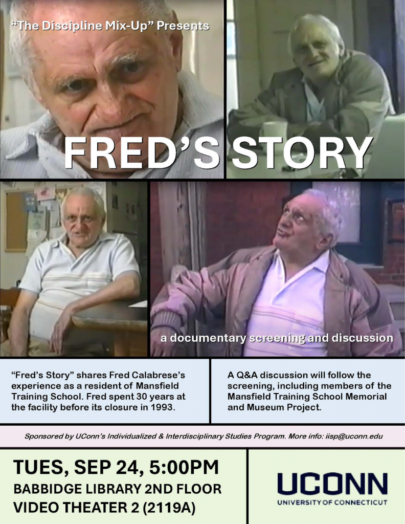 Event flyer for "Fred's Story," presented by "The Discipline Mix-Up." The top half features a four-panel collage of video stills showing an elderly man — Fred Calabrese — in various settings, with the title "FRED'S STORY" overlaid in large bold white text and the subtitle "a documentary screening and discussion." Below the images, two text blocks describe the event: the documentary follows Fred Calabrese's experience as a resident of Mansfield Training School, where he lived for 30 years before its closure in 1993. A Q&A will follow the screening, including members of the Mansfield Training School Memorial and Museum Project. Sponsored by UConn's Individualized & Interdisciplinary Studies Program. Contact: iisp@uconn.edu. Tuesday, September 24, 5:00 PM — Babbidge Library, 2nd Floor, Video Theater 2 (Room 2119A), University of Connecticut.